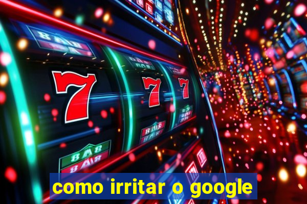 como irritar o google